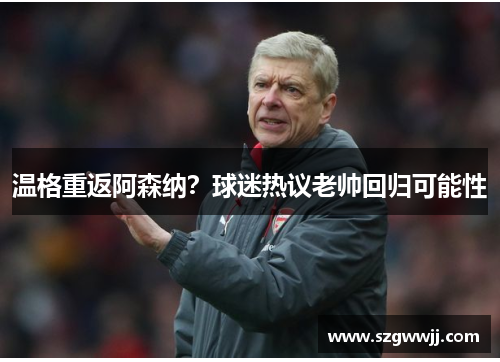 温格重返阿森纳？球迷热议老帅回归可能性