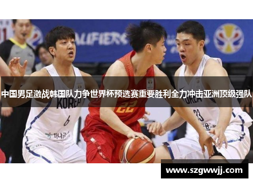 中国男足激战韩国队力争世界杯预选赛重要胜利全力冲击亚洲顶级强队
