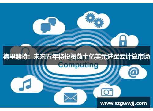 德里赫特：未来五年将投资数十亿美元进军云计算市场