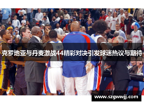 克罗地亚与丹麦激战44精彩对决引发球迷热议与期待
