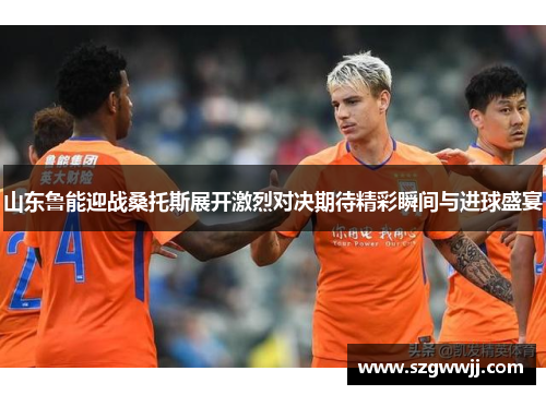 山东鲁能迎战桑托斯展开激烈对决期待精彩瞬间与进球盛宴