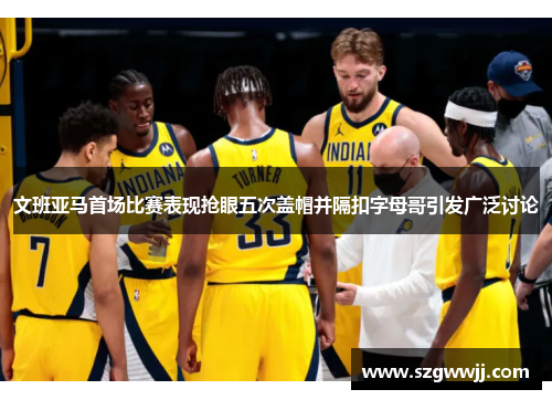 文班亚马首场比赛表现抢眼五次盖帽并隔扣字母哥引发广泛讨论