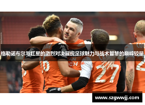 格勒诺布尔与红星的激烈对决展现足球魅力与战术智慧的巅峰较量