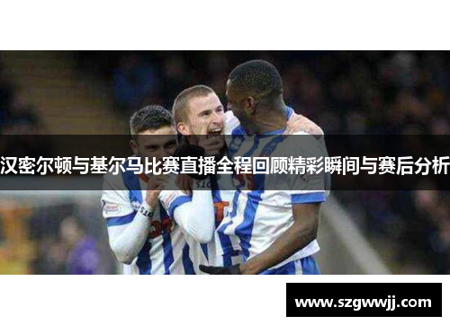 汉密尔顿与基尔马比赛直播全程回顾精彩瞬间与赛后分析