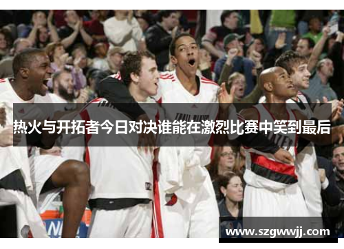 热火与开拓者今日对决谁能在激烈比赛中笑到最后