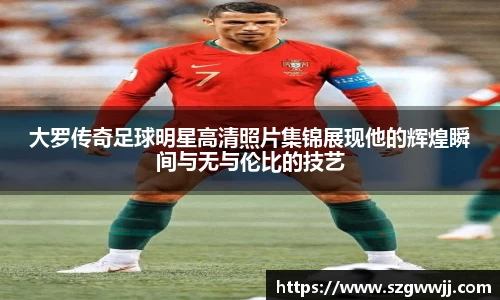 大罗传奇足球明星高清照片集锦展现他的辉煌瞬间与无与伦比的技艺